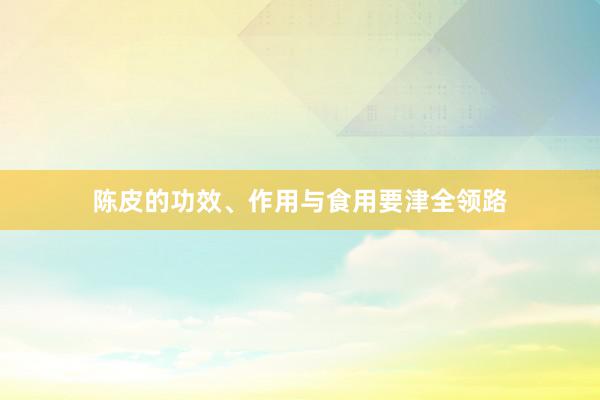 陈皮的功效、作用与食用要津全领路